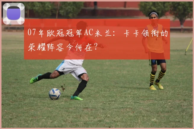 07年欧冠冠军AC米兰:卡卡领衔的荣耀阵容今何在?