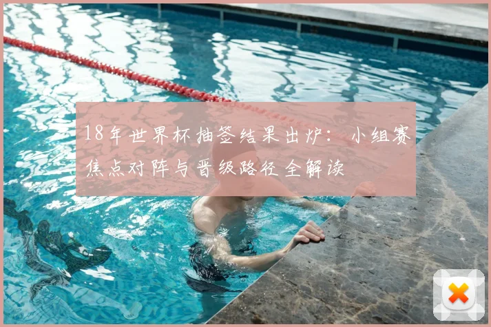 18年世界杯抽签结果出炉：小组赛焦点对阵与晋级路径全解读