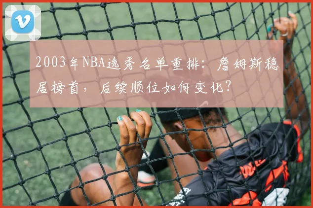 2003年NBA选秀名单重排：詹姆斯稳居榜首，后续顺位如何变化？