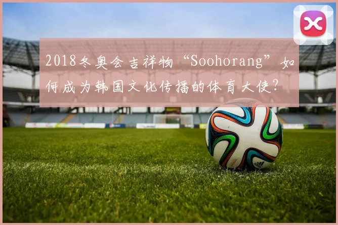 2018冬奥会吉祥物“Soohorang”如何成为韩国文化传播的体育大使？