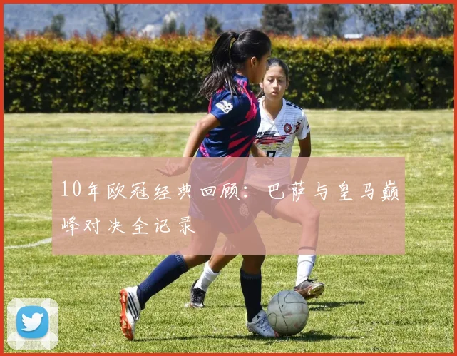 10年欧冠经典回顾:巴萨与皇马巅峰对决全记录