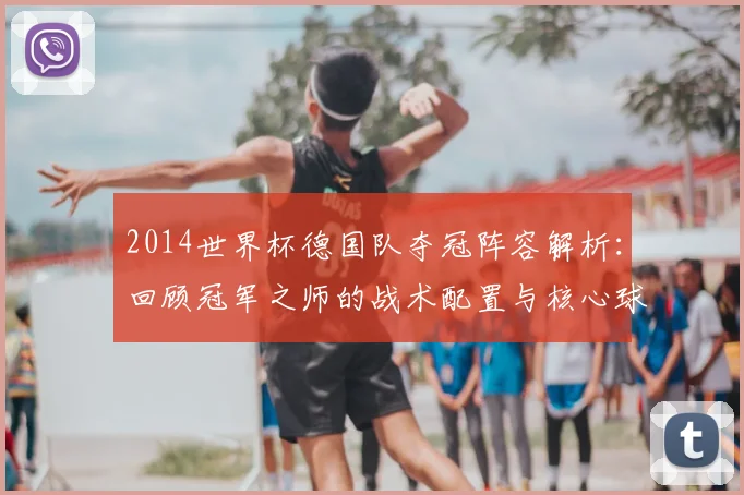 2014世界杯德国队夺冠阵容解析：回顾冠军之师的战术配置与核心球员