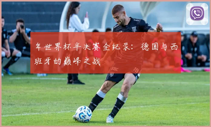 年世界杯半决赛全纪录：德国与西班牙的巅峰之战