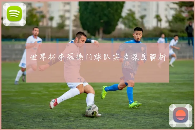 世界杯夺冠热门球队实力深度解析