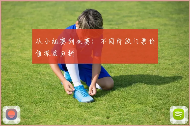 从小组赛到决赛：不同阶段门票价值深度分析