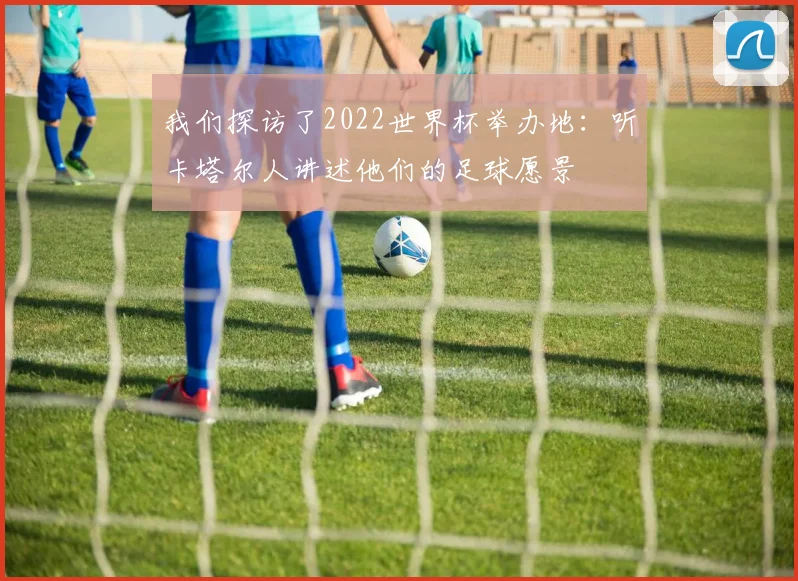 我们探访了2022世界杯举办地:听卡塔尔人讲述他们的足球愿景